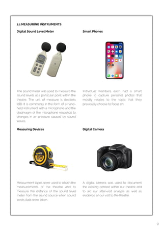  
2.1 MEASURING INSTRUMENTS
Digital Sound Level Meter
9
The sound meter was used to measure the
sound levels at a particular point within the
theatre. The unit of measure is decibels
(dB). It is commonly in the form of a hand-
held instrument with a microphone and the
diaphragm of the microphone responds to
changes in air pressure caused by sound
waves.
Measuring Devices
Measurment tapes were used to obtain the
measurements of the theatre and to
measure the distance of the sound level
meter from the sound source when sound
levels data were taken.
Smart Phones
Individual members each had a smart
phone to capture personal photos that
mostly relates to the topic that they
previously choose to focus on.
Digital Camera
A digital camera was used to document
the existing context within our theatre and
to aid our after-visit analysis as well as
evidence of our visit to the theatre.
 