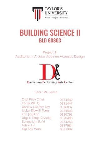 BUILDING SCIENCE II
BLD 60803
Chai Phey Chiat
Chow Wei Qi
Goretty Lee Pey Shy
Joslyn Siew Zi Tong
Koh Jing Fan
Ong Yi Teng (Crystal)
Serene Lim Jia Yi
Toh Yi Lin
Yap Shu Won
0334480
0331447
0326837
0334488
0330792
0326486
0334258
0327984
0331392
Project 1:
Auditorium: A case study on Acoustic Design
Tutor : Mr. Edwin
 
