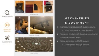 M A C H I N E R I E S
& E Q U I P M E N T
● Light source produces soft buzzing sound.
○ Only noticeable at close distance.
● Speakers produce soft buzzing sound when
turned on without music.
● Noise generated by HVAC system.
○ Air expelled through diffuser.
SOUND SYSTEM
LIGHTING SYSTEM
HVAC SYSTEM
 