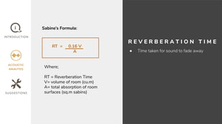 R E V E R B E R A T I O N T I M E
● Time taken for sound to fade away
RT = 0.16 V
A
Where;
RT = Reverberation Time
V= volume of room (cu.m)
A= total absorption of room
surfaces (sq.m sabins)
Sabine’s Formula:
 