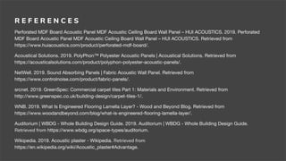 R E F E R E N C E S
Perforated MDF Board Acoustic Panel MDF Acoustic Ceiling Board Wall Panel – HUI ACOUSTICS. 2019. Perforated
MDF Board Acoustic Panel MDF Acoustic Ceiling Board Wall Panel – HUI ACOUSTICS. Retrieved from
https://www.huiacoustics.com/product/perforated-mdf-board/.
Acoustical Solutions. 2019. PolyPhon™ Polyester Acoustic Panels | Acoustical Solutions. Retrieved from
https://acousticalsolutions.com/product/polyphon-polyester-acoustic-panels/.
NetWell. 2019. Sound Absorbing Panels | Fabric Acoustic Wall Panel. Retrieved from
https://www.controlnoise.com/product/fabric-panels/.
srcnet. 2019. GreenSpec: Commercial carpet tiles Part 1: Materials and Environment. Retrieved from
http://www.greenspec.co.uk/building-design/carpet-tiles-1/.
WNB. 2019. What Is Engineered Flooring Lamella Layer? - Wood and Beyond Blog. Retrieved from
https://www.woodandbeyond.com/blog/what-is-engineered-ﬂooring-lamella-layer/.
Auditorium | WBDG - Whole Building Design Guide. 2019. Auditorium | WBDG - Whole Building Design Guide.
Retrieved from https://www.wbdg.org/space-types/auditorium.
Wikipedia. 2019. Acoustic plaster - Wikipedia. Retrieved from
https://en.wikipedia.org/wiki/Acoustic_plaster#Advantage.
 