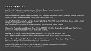 R E F E R E N C E S
NetWell. 2019. Auditorium Acoustic Materials | Mounted Sound Panels. Retrieved from
https://www.controlnoise.com/treatment/auditorium/.
Dramatic Plasterwork: Fibrous Plaster in Theatres. 2019. Dramatic Plasterwork: Fibrous Plaster in Theatres. Retrieved
from http://www.buildingconservation.com/articles/theatre/theatre.htm.
Inspecting historic ﬁbrous plaster ceilings - Designing Buildings Wiki. 2019. Inspecting historic ﬁbrous plaster ceilings -
Designing Buildings Wiki. Retrieved from
https://www.designingbuildings.co.uk/wiki/Inspecting_historic_ﬁbrous_plaster_ceilings.
FR Velvet for Theatre Curtains | Ompile - Fine Velvets. 2019. FR Velvet for Theatre Curtains | Ompile - Fine Velvets.
Retrieved from http://ompile.com/fr-velvet-for-theatre-curtains/.
ShowTex. 2019. Stage curtains for theatres and events: a thorough guide. Retrieved from
https://www.showtex.com/en/blog/buyers-guide-fabrics/stage-curtains-theatres-thorough-guide.
Chicago Canvas & Supply. 2019. Fabrics for Theater Curtains Comparison - Backdrops - Stage. Retrieved from
https://www.chicagocanvas.com/comparing-stage-curtains-fabric/.
AcousticsFREQ.com. 2019. Sound-Absorbing Drapery: Theory & Application. Retrieved from
http://acousticsfreq.com/sound-control-acoustic-curtain/.
 