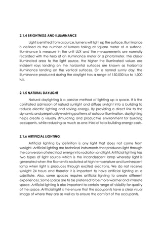 2.1.4 BRIGHTNESS AND ILLUMINANCE
Light is emitted from a source, lumens will light up the surface. Illuminance
is defined as the number of lumens falling at square meter of a surface.
Illuminance is measure in the unit LUX and the measurements are normally
recorded with the help of an illuminance meter or a photometer. The closer
illuminated area to the light source, the higher the illuminated values are
incident rays landing on the horizontal surfaces are known as horizontal
illuminance landing on the vertical surfaces. On a normal sunny day, the
illuminance produced during the daylight has a range of 150,000 lux to 1,000
lux.
2.1.5 NATURAL DAYLIGHT
Natural daylighting is a passive method of lighting up a space. It is the
controlled admission of natural sunlight and diffuse skylight into a building to
reduce electric lighting and saving energy. By providing a direct link to the
dynamic and perpetually evolving patterns of outdoor illumination, daylighting
helps create a visually stimulating and productive environment for building
occupants, while reducing as much as one-third of total building energy costs.
2.1.6 ARTIFICIAL LIGHTING
Artificial lighting by definition is any light that does not come from
sunlight. Artificial lighting are technical instruments that produces light through
the conversion of electrical energy into radiation and light. Artificial lighting has
two types of light source which is the incandescent lamp whereby light is
generated when the filament is radiated at high temperature and luminescent
lamp when light is produces through excited electrons. We do not receive
sunlight 24 hours and therefor it is important to have artificial lighting as a
substitute. Also, some spaces requires artificial lighting to create different
experiences. Some space are to be preferred to be more warmer and intimate
space. Artificial lighting is also important to certain range of visibility for quality
of the space. Artificial light is the ensure that the occupants have a clear visual
image of where they are as well as to ensure the comfort of the occupants.
 