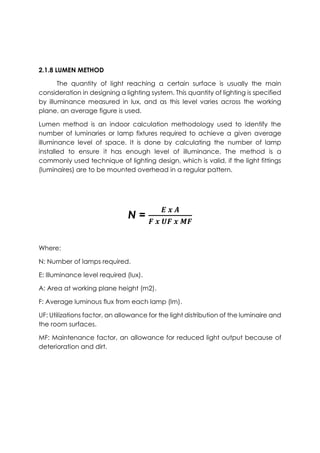 2.1.8 LUMEN METHOD
The quantity of light reaching a certain surface is usually the main
consideration in designing a lighting system. This quantity of lighting is specified
by illuminance measured in lux, and as this level varies across the working
plane, an average figure is used.
Lumen method is an indoor calculation methodology used to identify the
number of luminaries or lamp fixtures required to achieve a given average
illuminance level of space. It is done by calculating the number of lamp
installed to ensure it has enough level of illuminance. The method is a
commonly used technique of lighting design, which is valid, if the light fittings
(luminaires) are to be mounted overhead in a regular pattern.
N =
𝑬 𝒙 𝑨
𝑭 𝒙 𝑼𝑭 𝒙 𝑴𝑭
Where:
N: Number of lamps required.
E: Illuminance level required (lux).
A: Area at working plane height (m2).
F: Average luminous flux from each lamp (lm).
UF: Utilizations factor, an allowance for the light distribution of the luminaire and
the room surfaces.
MF: Maintenance factor, an allowance for reduced light output because of
deterioration and dirt.
 