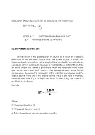 Calculation of sound pressure can be calculated with this formula:
2.2.2 REVERBERATION TIME (RT)
Reverberation is the prolongation of sound as a result of successive
reflections in an enclosed space after the sound source is turned off.
Reverberation time is defined as the length of time required for sound to decay
6 decibels from its initial level. However, a reverberation is different from than
an echo where the former is perceived when the reflected sound wave
reaches your ear in less than 0.1 second after the original sound wave. There is
no time delay between the perception of the reflected sound wave and the
original sound wave since the original sound wave is still held in memory.
Reverberation Time (RT) is an important index for describing the acoustical
quality of an enclosure.
Formula:
Where:
RT: Reverberation time (s)
V : Volume of the room (cu.m)
A: Total absorption of room surfaces (sq.m sabins)
 