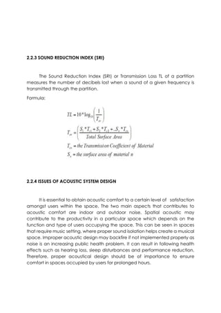 2.2.3 SOUND REDUCTION INDEX (SRI)
The Sound Reduction Index (SRI) or Transmission Loss TL of a partition
measures the number of decibels lost when a sound of a given frequency is
transmitted through the partition.
Formula:
2.2.4 ISSUES OF ACOUSTIC SYSTEM DESIGN
It is essential to obtain acoustic comfort to a certain level of satisfaction
amongst users within the space. The two main aspects that contributes to
acoustic comfort are indoor and outdoor noise. Spatial acoustic may
contribute to the productivity in a particular space which depends on the
function and type of users occupying the space. This can be seen in spaces
that require music setting, where proper sound isolation helps create a musical
space. Improper acoustic design may backfire if not implemented properly as
noise is an increasing public health problem. It can result in following health
effects such as hearing loss, sleep disturbances and performance reduction.
Therefore, proper acoustical design should be of importance to ensure
comfort in spaces occupied by users for prolonged hours.
 