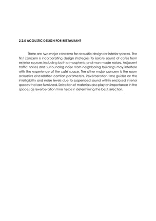 2.2.5 ACOUSTIC DESIGN FOR RESTAURANT
There are two major concerns for acoustic design for interior spaces. The
first concern is incorporating design strategies to isolate sound of cafes from
exterior sources including both atmospheric and man-made noises. Adjacent
traffic noises and surrounding noise from neighboring buildings may interfere
with the experience of the café space. The other major concern is the room
acoustics and related comfort parameters. Reverberation time guides on the
intelligibility and noise levels due to suspended sound within enclosed interior
spaces that are furnished. Selection of materials also play an importance in the
spaces as reverberation time helps in determining the best selection.
 