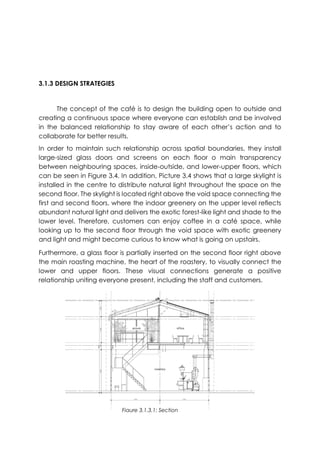 3.1.3 DESIGN STRATEGIES
The concept of the café is to design the building open to outside and
creating a continuous space where everyone can establish and be involved
in the balanced relationship to stay aware of each other’s action and to
collaborate for better results.
In order to maintain such relationship across spatial boundaries, they install
large-sized glass doors and screens on each floor o main transparency
between neighbouring spaces, inside-outside, and lower-upper floors, which
can be seen in Figure 3.4. In addition, Picture 3.4 shows that a large skylight is
installed in the centre to distribute natural light throughout the space on the
second floor. The skylight is located right above the void space connecting the
first and second floors, where the indoor greenery on the upper level reflects
abundant natural light and delivers the exotic forest-like light and shade to the
lower level. Therefore, customers can enjoy coffee in a café space, while
looking up to the second floor through the void space with exotic greenery
and light and might become curious to know what is going on upstairs.
Furthermore, a glass floor is partially inserted on the second floor right above
the main roasting machine, the heart of the roastery, to visually connect the
lower and upper floors. These visual connections generate a positive
relationship uniting everyone present, including the staff and customers.
Figure 3.1.3.1: Section
 