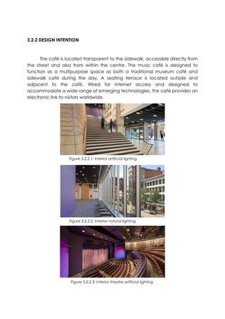 3.2.2 DESIGN INTENTION
The café is located transparent to the sidewalk, accessible directly from
the street and also from within the centre. The music café is designed to
function as a multipurpose space as both a traditional museum café and
sidewalk café during the day. A seating terrace is located outside and
adjacent to the café. Wired for internet access and designed to
accommodate a wide range of emerging technologies, the café provides an
electronic link to visitors worldwide.
Figure 3.2.2.1: Interior artificial lighting
Figure 3.2.2.2: Interior natural lighting
Figure 3.2.2.3: Interior theatre artificial lighting
 