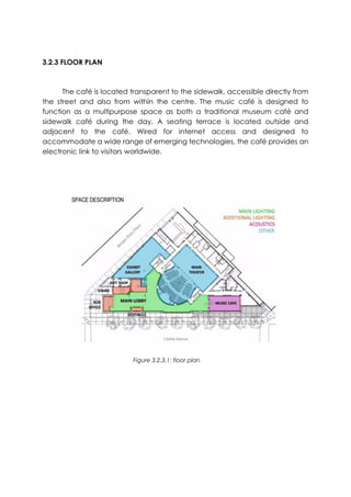 3.2.3 FLOOR PLAN
The café is located transparent to the sidewalk, accessible directly from
the street and also from within the centre. The music café is designed to
function as a multipurpose space as both a traditional museum café and
sidewalk café during the day. A seating terrace is located outside and
adjacent to the café. Wired for internet access and designed to
accommodate a wide range of emerging technologies, the café provides an
electronic link to visitors worldwide.
Figure 3.2.3.1: floor plan
 