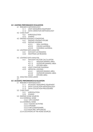 4.0 LIGHTING PERFORMANCE EVALUATION
4.1 RESEARCH METHODOLOGY
4.1.1 LIGHT MEASURING EQUIPMENT
4.1.2 DATA CIKKECTUIN METHODOLOGY
4.2 CASE STUDY
4.2.1 INTROODUCTION
4.2.2 ZONING
4.3 EXISTING LIGHTING CONDITIONS
4.3.1 EXISTING LIGHTING FIXTURE
4.3.2 EXISTING MATERIAL
4.3.2.1 WALL MATERIAL
4.3.2.2 CEILING MATERIAL
4.3.2.3 FLOORING MATERIAL
4.4 LIGHTING DATA ANALYSIS
4.4.1 DAYLIGHT LUX READING
4.4.2 NIGHTTIME LUX READING
4.5 LIGHTING DATA ANALYSIS
4.5.1 DAYLIGHT FACTOR CALCULATION
4.5.1.1 INDOOR DINNING AREA
4.5.1.2 OUTDOOR DINNING AREA
4.5.1.3 KITCHEN AREA
4.5.2 LIGHT CONTOUR DIAGRAM
4.5.3 ARTIFICIAL LIGHTING
4.5.3.1 INDOOR DINNING AREA
4.5.3.2 OUTDOOR DINNING AREA
4.5.3.3 KITCHEN AREA
4.6 ANALYSIS CONCLUSION
4.7
5.0 ACOUSTIC PERFORMANCE ELVALUATION
5.1 RESEARCH METHODOLOGY
5.1.1 ACOUSTIC MEASURING EQUIPMENT
5.1.2 DATA COLLECTION METHODOLOGY
5.1.3 DATA COLLECTION PROCEDURES
5.2 CASE STUDY
5.2.1 INTRODUCTION
5.2.2 ZONING
5.3 EXISTING NOISE SOURCES
5.3.2 EXTERNAL NOISE
5.3.2.1 SITE CONTEXT
5.3.3 INTERNAL NOISE
5.3.3.1 HUMAN ACTIVITIES
5.3.3.2 SPEAKER
5.3.3.3 AIR CONDITIONERS
5.3.3.4 ELECTRIC APPLIANCES
5.3.4 LOCATIONS OF THE NOISE SOURCES
 