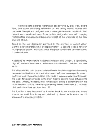 The music café is a large rectangular box covered by glass walls, a hard
floor, and sound absorbing treatment on the ceiling behind baffles and
ductwork. The space is designed to acknowledge the café’s mechanical ad
natural sound produced, need for acoustical design elements, with hanging
metal baffles and acoustical blanket over 80% of the underside of the floor
structure above.
Based on the user description provided by the architect of August Wilson
Centre, a reverberation time of approximately 1.0 second is ideal for such
multi-purpose spaces. This would place the space somewhere between speec
h and music use.
According to “Architectural Acoustics: Principles and Design”, a significantly
high STC value of over 60+ Is desirable across the music café and the user
lobby.
This is important to both spaces, as two different functions might simultaneously
be carried out in either space. A spoken word performance or a public speech
performance in the café could be disturbed if a large crowd was gathering in
the lobby for a performance in the main theatre causing noise diffusion into
the café. Similarly, the lobby must remain quiet during a performance in the
main theatre if patrons are entering or exiting the auditorium since a main set
of doors in directly across from the café.
This function is very important as it relates back to our chosen site, where
spaces are multi functionary and divided by shared walls which do not
separate the spaces completely.
3.2.4 REVERBERATION ANALYSIS
 
