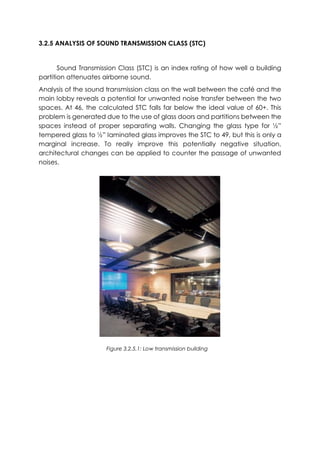 3.2.5 ANALYSIS OF SOUND TRANSMISSION CLASS (STC)
Sound Transmission Class (STC) is an index rating of how well a building
partition attenuates airborne sound.
Analysis of the sound transmission class on the wall between the café and the
main lobby reveals a potential for unwanted noise transfer between the two
spaces. At 46, the calculated STC falls far below the ideal value of 60+. This
problem is generated due to the use of glass doors and partitions between the
spaces instead of proper separating walls. Changing the glass type for ½”
tempered glass to ½” laminated glass improves the STC to 49, but this is only a
marginal increase. To really improve this potentially negative situation,
architectural changes can be applied to counter the passage of unwanted
noises.
Figure 3.2.5.1: Low transmission building
 