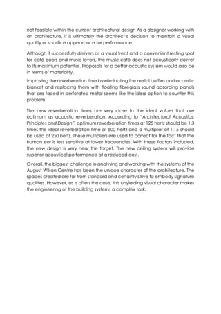 not feasible within the current architectural design As a designer working with
an architecture, it is ultimately the architect’s decision to maintain a visual
quality or sacrifice appearance for performance.
Although it successfully delivers as a visual treat and a convenient resting spot
for café-goers and music lovers, the music café does not acoustically deliver
to its maximum potential. Proposals for a better acoustic system would also be
in terms of materiality.
Improving the reverberation time by eliminating the metal baffles and acoustic
blanket and replacing them with floating fibreglass sound absorbing panels
that are faced in perforated metal seems like the ideal option to counter this
problem.
The new reverberation times are very close to the ideal values that are
optimum as acoustic reverberation. According to “Architectural Acoustics:
Principles and Design”, optimum reverberation times at 125 hertz should be 1.3
times the ideal reverberation time at 500 hertz and a multiplier of 1.15 should
be used at 250 hertz. These multipliers are used to correct for the fact that the
human ear is less sensitive at lower frequencies. With these factors included,
the new design is very near the target. The new ceiling system will provide
superior acoustical performance at a reduced cost.
Overall, the biggest challenge in analysing and working with the systems of the
August Wilson Centre has been the unique character of the architecture. The
spaces created are far from standard and certainly strive to embody signature
qualities. However, as is often the case, this unyielding visual character makes
the engineering of the building systems a complex task.
 