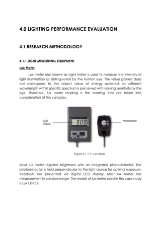 4.0 LIGHTING PERFORMANCE EVALUATION
4.1 RESEARCH METHODOLOGY
4.1.1 LIGHT MEASURING EQUIPMENT
Lux Meter
Lux meter also known as Light meter is used to measure the intensity of
light illumination as distinguished by the human eye. The value gained does
not correspond to the object value of energy radiated, as different
wavelength within specific spectrum is perceived with varying sensitivity by the
eye. Therefore, lux meter reading is the reading that are taken into
consideration of this variables.
Most lux meter registers brightness with an integrated photodetector. The
photodetector is held perpendicular to the light source for optimal exposure.
Readouts are presented via digital LCD display. Most lux meter has
measurement in variable range. The model of lux meter used in this case study
is Lux LX-101.
Figure 2.5: Sound Level Meter Device
Figure 4.1.1.1: Lux Meter
 