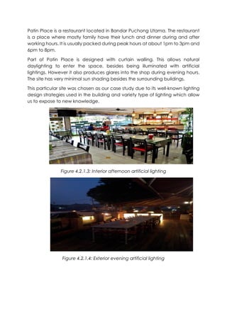 Patin Place is a restaurant located in Bandar Puchong Utama. The restaurant
is a place where mostly family have their lunch and dinner during and after
working hours. It is usually packed during peak hours at about 1pm to 3pm and
6pm to 8pm.
Part of Patin Place is designed with curtain walling. This allows natural
daylighting to enter the space, besides being illuminated with artificial
lightings. However it also produces glares into the shop during evening hours.
The site has very minimal sun shading besides the surrounding buildings.
This particular site was chosen as our case study due to its well-known lighting
design strategies used in the building and variety type of lighting which allow
us to expose to new knowledge.
Figure 4.2.1.3: Interior afternoon artificial lighting
Figure 4.2.1.4: Exterior evening artificial lighting
 