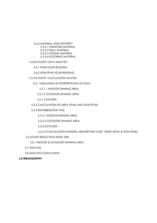 5.3.5 MATERIAL AND PROPERTY
5.3.5.1 FURNITURE MATERIAL
5.3.5.2 WALL MATERIAL
5.3.5.3 CEILING MATERIAL
5.3.5.4 FLOORING MATERIAL
5.4 ACOUSTIC DATA ANALYSIS
5.4.1 PEAK HOUR READING
5.4.2 NON-PEAK HOUR READING
5.5 ACOUSTIC CALCULATION ALAYSIS
5.5.1 TABULATION & INTERPRETATION OF DATA
5.5.1.1 INDOOR DINNING AREA
5.5.1.2 OUTDOOR DINNING AREA
5.5.1.3 KITCHEN
5.5.2 CALCULATION OF AREA (PEAK AND NON-PEAK)
5.5.3 REVERBERATION TIME
5.5.3.1 INDOOR DINNING AREA
5.5.3.2 OUTDOOR DINNING AREA
5.5.3.3 KITCHEN
5.5.3.4 CALCULATION MATERIAL ABSORPTION COEF. 500HZ (PEAK & NON-PEAK)
5.6 SOUND REDUCTION INDEX (SRI)
5.6.1 INDOOR & OUTDOOR DINNING AREA
5.7 ANALYSIS
5.8 ANALYSIS CONCLUSION
6.0 BIBLIOGRAPHY
 