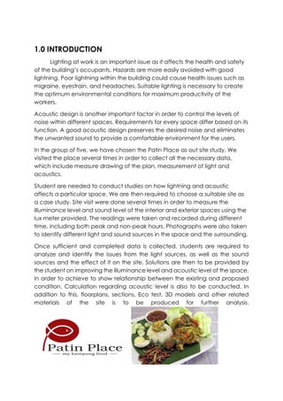 1.0 INTRODUCTION
Lighting at work is an important issue as it affects the health and safety
of the building’s occupants. Hazards are more easily avoided with good
lightning. Poor lightning within the building could cause health issues such as
migraine, eyestrain, and headaches. Suitable lighting is necessary to create
the optimum environmental conditions for maximum productivity of the
workers.
Acoustic design is another important factor in order to control the levels of
noise within different spaces. Requirements for every space differ based on its
function. A good acoustic design preserves the desired noise and eliminates
the unwanted sound to provide a comfortable environment for the users.
In the group of five, we have chosen the Patin Place as out site study. We
visited the place several times in order to collect all the necessary data,
which include measure drawing of the plan, measurement of light and
acoustics.
Student are needed to conduct studies on how lightning and acoustic
affects a particular space. We are then required to choose a suitable site as
a case study. Site visit were done several times in order to measure the
illuminance level and sound level of the interior and exterior spaces using the
lux meter provided. The readings were taken and recorded during different
time, including both peak and non-peak hours. Photographs were also taken
to identify different light and sound sources in the space and the surrounding.
Once sufficient and completed data is collected, students are required to
analyze and identify the issues from the light sources, as well as the sound
sources and the effect of it on the site. Solutions are then to be provided by
the student on improving the illuminance level and acoustic level of the space,
in order to achieve to show relationship between the existing and proposed
condition. Calculation regarding acoustic level is also to be conducted. In
addition to this, floorplans, sections, Eco test, 3D models and other related
materials of the site is to be produced for further analysis.
 