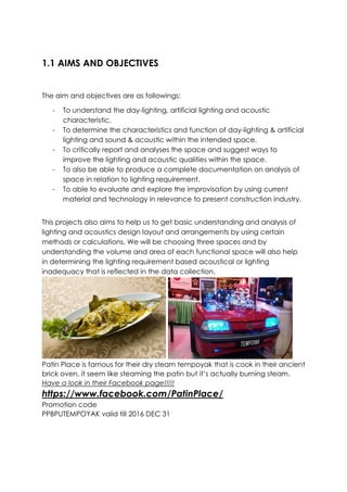 1.1 AIMS AND OBJECTIVES
The aim and objectives are as followings:
- To understand the day-lighting, artificial lighting and acoustic
characteristic.
- To determine the characteristics and function of day-lighting & artificial
lighting and sound & acoustic within the intended space.
- To critically report and analyses the space and suggest ways to
improve the lighting and acoustic qualities within the space.
- To also be able to produce a complete documentation on analysis of
space in relation to lighting requirement.
- To able to evaluate and explore the improvisation by using current
material and technology in relevance to present construction industry.
This projects also aims to help us to get basic understanding and analysis of
lighting and acoustics design layout and arrangements by using certain
methods or calculations. We will be choosing three spaces and by
understanding the volume and area of each functional space will also help
in determining the lighting requirement based acoustical or lighting
inadequacy that is reflected in the data collection.
Patin Place is famous for their dry steam tempoyak that is cook in their ancient
brick oven, it seem like steaming the patin but it’s actually burning steam.
Have a look in their Facebook page!!!!!
https://www.facebook.com/PatinPlace/
Promotion code
PPBPUTEMPOYAK valid till 2016 DEC 31
 