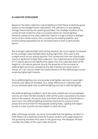 4.6 ANALYSIS CONCLUSION
Based on the data collected, natural lighting in Patin Place is relatively good
based on the daylight factor calculation. The sufficiency of day lighting
strongly influenced by the openings provided. The strategic location at the
corner lot had made the shop a successful place for natural lighting.
However, based on the data collected, there is a huge contrast in daylight
factor of the certain points. This is caused by the existing partition and
furniture being separated into an enclosed area to form a semi-private
space.
The average collected light data during daytime are much higher compared
to the average collected light data during night time. This is due to the
sunlight which occurs during daytime. The contribution from the natural light
source is significant to light data collection. The collected data at the height
of 1m above ground are significantly higher than the collected data at the
height of 1.5m above ground. Due to the proximity of the lux meter to
artificial light source by considering the light intensity turn lower when it
travels. At 1.5m, the lux meter has shorter distance to the artificial light source,
receiving higher light intensity.
Since artificial lighting can only provide small lighten are due to lower light
intensity over distance travelled, thus, large difference in collected data
occurs between grids near to artificial lighting and far to artificial lighting.
The artificial lightings installed in all of the zones studied are not acceptable
and do not meet MS1525 standard. After all the lumen calculations has been
done in this analysis, the results show that there are still lack of illumination in
each zone. The artificial lighting should be improved to create a more
productive environment for the people working there. Lighting with higher
power or more quantity can be added to solve this issue.
After a thorough analysis, we have concluded that the lighting condition in
Patin Place has a relatively lower for its given activity and usage based on
the governing standard that used. In the good way, the designer still does
consider the safety of the users inside the zone.
 