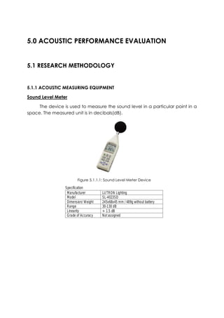 5.0 ACOUSTIC PERFORMANCE EVALUATION
5.1 RESEARCH METHODOLOGY
5.1.1 ACOUSTIC MEASURING EQUIPMENT
Sound Level Meter
The device is used to measure the sound level in a particular point in a
space. The measured unit is in decibals(dB).
Figure 5.1.1.1: Sound Level Meter Device
 
