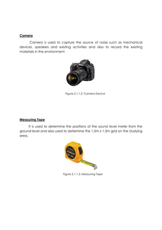 Camera
Camera is used to capture the source of noise such as mechanical
devices, speakers and existing activities and also to record the existing
materials in the environment.
Measuring Tape
It is used to determine the positions of the sound level meter from the
ground level and also used to determine the 1.5m x 1.5m grid on the studying
area.
Figure 5.1.1.2: Camera Device
Figure 5.1.1.3: Measuring Tape
 
