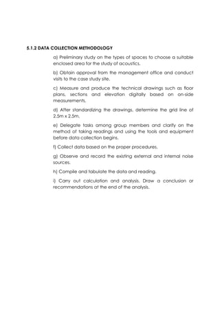 5.1.2 DATA COLLECTION METHODOLOGY
a) Preliminary study on the types of spaces to choose a suitable
enclosed area for the study of acoustics.
b) Obtain approval from the management office and conduct
visits to the case study site.
c) Measure and produce the technical drawings such as floor
plans, sections and elevation digitally based on on-side
measurements.
d) After standardizing the drawings, determine the grid line of
2.5m x 2.5m.
e) Delegate tasks among group members and clarify on the
method of taking readings and using the tools and equipment
before data collection begins.
f) Collect data based on the proper procedures.
g) Observe and record the existing external and internal noise
sources.
h) Compile and tabulate the data and reading.
i) Carry out calculation and analysis. Draw a conclusion or
recommendations at the end of the analysis.
 