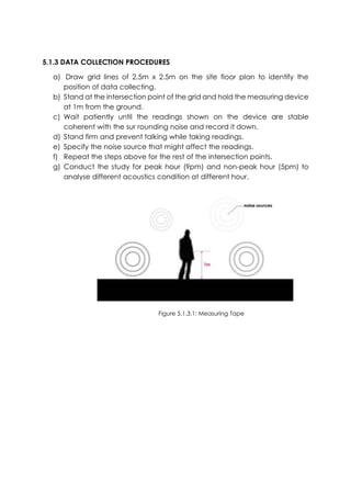 5.1.3 DATA COLLECTION PROCEDURES
a) Draw grid lines of 2.5m x 2.5m on the site floor plan to identify the
position of data collecting.
b) Stand at the intersection point of the grid and hold the measuring device
at 1m from the ground.
c) Wait patiently until the readings shown on the device are stable
coherent with the sur rounding noise and record it down.
d) Stand firm and prevent talking while taking readings.
e) Specify the noise source that might affect the readings.
f) Repeat the steps above for the rest of the intersection points.
g) Conduct the study for peak hour (9pm) and non-peak hour (5pm) to
analyse different acoustics condition at different hour.
Figure 5.1.3.1: Measuring Tape
 