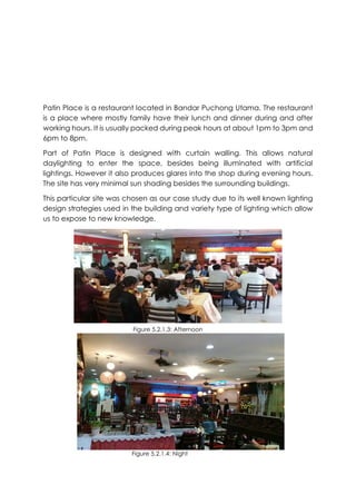 Patin Place is a restaurant located in Bandar Puchong Utama. The restaurant
is a place where mostly family have their lunch and dinner during and after
working hours. It is usually packed during peak hours at about 1pm to 3pm and
6pm to 8pm.
Part of Patin Place is designed with curtain walling. This allows natural
daylighting to enter the space, besides being illuminated with artificial
lightings. However it also produces glares into the shop during evening hours.
The site has very minimal sun shading besides the surrounding buildings.
This particular site was chosen as our case study due to its well known lighting
design strategies used in the building and variety type of lighting which allow
us to expose to new knowledge.
Figure 5.2.1.3: Afternoon
Figure 5.2.1.4: Night
 