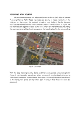 5.3 EXISTING NOISE SOURCES
Situated at the corner slot adjacent to one of the busiest road in Bandar
Puchong Utama, Patin Place has received plenty of noise mainly from the
vehicles on the road, the current on-going dog training facility located
opposite the restaurant and bistros located behind the restaurant at night. The
site itself lack of vegetation as a buffer zone. There are no tall trees surrounding
the premise nor any high fencing exposing the building itself to the surrounding.
With the Dog Training Facility, Bistro and the housing area surrounding Patin
Place, it can be noisy sometimes when occupants are having their meal in
Patin Place. However, the materials that were chosen to decorate the interior
of the restaurant plays an important part to ensure that the noise can be
reduced.
Figure 5.3.1: Night
 