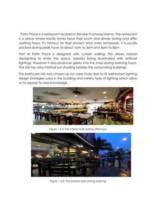 Patin Place is a restaurant located in Bandar Puchong Utama. The restaurant
is a place where mostly family have their lunch and dinner during and after
working hours. It’s famous for their ancient brick oven tempoyak. It is usually
packed during peak hours at about 1pm to 3pm and 6pm to 8pm.
Part of Patin Place is designed with curtain walling. This allows natural
daylighting to enter the space, besides being illuminated with artificial
lightings. However it also produces glares into the shop during evening hours.
The site has very minimal sun shading besides the surrounding buildings.
This particular site was chosen as our case study due to its well-known lighting
design strategies used in the building and variety type of lighting which allow
us to expose to new knowledge.
Figure 1.2.3: The interior look during afternoon
Figure 1.2.4: The exterior look during evening
 