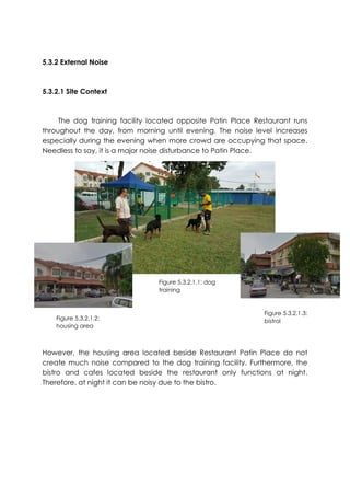 5.3.2 External Noise
5.3.2.1 Site Context
The dog training facility located opposite Patin Place Restaurant runs
throughout the day, from morning until evening. The noise level increases
especially during the evening when more crowd are occupying that space.
Needless to say, it is a major noise disturbance to Patin Place.
However, the housing area located beside Restaurant Patin Place do not
create much noise compared to the dog training facility. Furthermore, the
bistro and cafes located beside the restaurant only functions at night.
Therefore, at night it can be noisy due to the bistro.
Figure 5.3.2.1.1: dog
training
Figure 5.3.2.1.2:
housing area
Figure 5.3.2.1.3:
bistrol
 