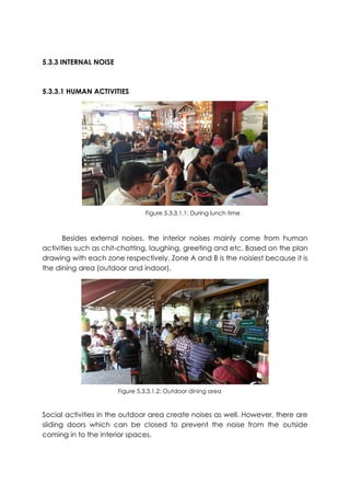 5.3.3 INTERNAL NOISE
5.3.3.1 HUMAN ACTIVITIES
Besides external noises, the interior noises mainly come from human
activities such as chit-chatting, laughing, greeting and etc. Based on the plan
drawing with each zone respectively, Zone A and B is the noisiest because it is
the dining area (outdoor and indoor).
Social activities in the outdoor area create noises as well. However, there are
sliding doors which can be closed to prevent the noise from the outside
coming in to the interior spaces.
Figure 5.3.3.1.1: During lunch time
Figure 5.3.3.1.2: Outdoor dining area
 