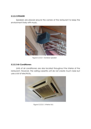 5.3.3.2 SPEAKER
Speakers are placed around the corners of the restaurant to keep the
environment lively with music.
5.3.3.3 Air Conditioners
Units of air conditioners are also located throughout the interior of the
restaurant. However, the ceiling cassette unit do not create much noise but
uses a lot of electricity.
Figure 5.3.3.2.1: Outdoor speaker
Figure 5.3.3.3.1: Interior A/c
 