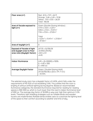  
Floor area (​m​2​
)  Red : 8.12 x 7.97 = 64.71 
Orange : 5.46 x 2.45 = 13.38  
Yellow : 7.97 x 3.55 = 28.29 
Total : 106.38 
Area of facade exposed to 
light (​m​2​
) 
Green (Double Glazing Window) : 
1.77m x 3.5m = 6.21​m​2
  
3.85m x 3.5m = 13.47​m​2
 
7.9m x 3.5m = 27.65​m​2 
 
Total  
= 6.21​m​2​
+ 13.47​m​2 ​
+ 27.65​m​2 
= 47.33​m​2
  
Area of skylight (​m​2​
)  0  
Exposed of facade of light 
and skylight area to Floor 
area ratio (Daylight factor)  
(47.33 + 0)/106.38 
=0.4450 (44.5%) 
=44.5 x 0.1 
=4.45 
 
Indoor Illuminance  4.45 = (E​i​/​20000) x 100% 
E​i ​= 4.45 x 200 
E​i ​= 890 lux 
Average Daylight Factor  Green ( Double Glazing Wall)  
(47.33/106.38) x (0.6 x 73​° ​/1-0.5) 
= 38.98%  
 
 
The selected study room has a daylight factor of 4.45%, which falls under the 
requirements of MS 1525 of not exceeding 3-6%. This justifies that the room is 
brightly lit without artificial lighting during daytime. Based on recommended 
illuminance categories, the standard illuminance required for reading for reading 
spaces is 300-500 lux, which is much lower than the room’s indoor illuminance level 
of 890 lux. The average day factor of 38.98% is way over high than optimum 3-5% 
levels. Therefore, light shielding strategies such as rollable blinds and wooden 
louvers are implemented. Rollable blinds enable users to customize the lighting level 
of the space to their comfort according to weather and time of day.  
 
 
 
 
 