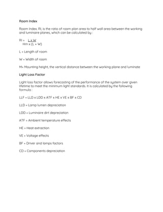 Room Index 
 
Room Index. RI, is the ratio of room plan area to half wall area between the working 
and luminaire planes, which can be calculated by :  
 
RI = ​L x W 
Hm x (L + W)  
 
L = Length of room  
 
W = Width of room  
 
M= Mounting height, the vertical distance between the working plane and luminate  
 
Light Loss Factor  
 
Light loss factor allows forecasting of the performance of the system over given 
lifetime to meet the minimum light standards. It is calculated by the following 
formula :  
 
LLF = LLD x LDD x ATF x HE x VE x BF x CD 
 
LLD = Lamp lumen depreciation  
 
LDD = Luminaire dirt depreciation  
 
ATF = Ambient temperature effects  
 
HE = Heat extraction  
 
VE = Voltage effects  
 
BF = Driver and lamps factors  
 
CD = Components depreciation  
 
 
 
 
 
 
 
 
 
 
 