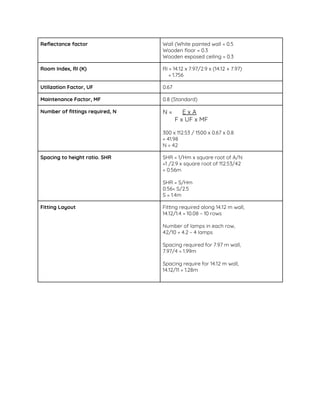 Reflectance factor   Wall (White painted wall = 0.5 
Wooden floor = 0.3  
Wooden exposed ceiling = 0.3  
Room Index, RI (K)  RI = 14.12 x 7.97/2.9 x (14.12 + 7.97)  
= 1.756 
Utilization Factor, UF   0.67 
Maintenance Factor, MF   0.8 (Standard) 
Number of fittings required, N   N = ​E x A 
F x UF x MF 
 
300 x 112.53 / 1500 x 0.67 x 0.8 
= 41.98 
N = 42 
Spacing to height ratio. SHR  SHR = 1/Hm x square root of A/N 
=1 /2.9 x square root of 112.53/42 
= 0.56m 
 
SHR = S/Hm 
0.56= S/2.5  
S = 1.4m 
Fitting Layout   Fitting required along 14.12 m wall,  
14.12/1.4 = 10.08 ~ 10 rows 
 
Number of lamps in each row,  
42/10 = 4.2 ~ 4 lamps  
 
Spacing required for 7.97 m wall,  
7.97/4 = 1.99m  
 
Spacing require for 14.12 m wall,  
14.12/11 = 1.28m 
 
 
 
 
 
 
 
 
 
 
 
 
 
 