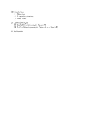 1.0 Introduction  
1.1 Objective 
1.2 Project Introduction 
1.3 Floor Plans 
 
2.0 Lighting Analysis  
2.1 Daylight Factor analysis (Space A) 
2.2 Artificial Lighting Analysis (Space A and Space B) 
 
3.0 References  
 
 
 
 
 
 
 
 
 
 
 
 
 
 
 
 
 
 
 
 
 
 
 
 
 
 
 
 
 
 
 
 
 
 
 
 