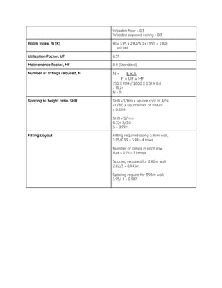 Wooden floor = 0.3  
Wooden exposed ceiling = 0.3  
Room Index, RI (K)  RI = 3.95 x 2.82/3.0 x (3.95 + 2.82)  
= 0.548 
Utilization Factor, UF   0.51 
Maintenance Factor, MF   0.8 (Standard) 
Number of fittings required, N   N = ​E x A 
F x UF x MF 
750 X 11.14 / 2000 X 0.51 X 0.8  
= 10.24 
N = 11 
Spacing to height ratio. SHR  SHR = 1/Hm x square root of A/N 
=1 /3.0 x square root of 11.14/11 
= 0.33M 
 
SHR = S/Hm 
0.33= S/3.0  
S = 0.99M 
Fitting Layout   Fitting required along 3.95m wall, 
3.95/0.99 = 3.98 ~ 4 rows 
 
Number of lamps in each row,  
11/4 = 2.75 ~ 3 lamps 
 
Spacing required for 2.82m wall, 
2.82/3 = 0.943m 
 
Spacing require for 3.95m wall,  
3.95/ 4 = 0.987 
 
 
 
 
 
 
 
 
 
 
 
 
 
 
 
 