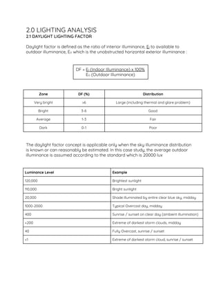 2.0 LIGHTING ANALYSIS  
2.1 DAYLIGHT LIGHTING FACTOR 
 
Daylight factor is defined as the ratio of interior illuminance, ​E​i​ to available to 
outdoor illuminance, E​o​ which is the unobstructed horizontal exterior illuminance :  
 
 
DF = ​E​i​ (Indoor Illuminance) x 100% 
E​o​ (Outdoor Illuminance) 
 
 
Zone  DF (%)  Distribution 
Very bright  >6  Large (including thermal and glare problem) 
Bright  3-6  Good 
Average  1-3  Fair 
Dark  0-1  Poor 
 
 
The daylight factor concept is applicable only when the sky illuminance distribution 
is known or can reasonably be estimated. In this case study, the average outdoor 
illuminance is assumed according to the standard which is 20000 lux  
 
 
Luminance Level  Example 
120,000  Brightest sunlight 
110,000  Bright sunlight 
20,000  Shade illuminated by entire clear blue sky, midday 
1000-2000  Typical Overcast day, midday 
400  Sunrise / sunset on clear day (ambient illumination) 
<200  Extreme of darkest storm clouds, midday  
40  Fully Overcast, sunrise / sunset 
<1  Extreme of darkest storm cloud, sunrise / sunset  
 
 