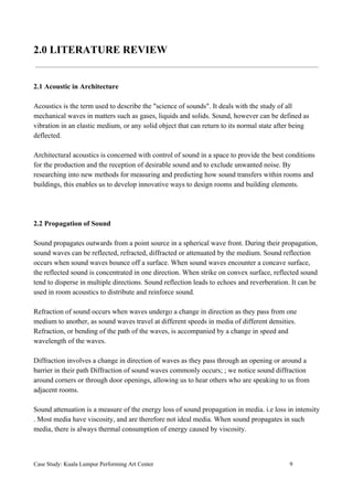 2.0 LITERATURE REVIEW
2.1 Acoustic in Architecture
Acoustics is the term used to describe the "science of sounds". It deals with the study of all
mechanical waves in matters such as gases, liquids and solids. Sound, however can be defined as
vibration in an elastic medium, or any solid object that can return to its normal state after being
deflected.
Architectural acoustics is concerned with control of sound in a space to provide the best conditions
for the production and the reception of desirable sound and to exclude unwanted noise. By
researching into new methods for measuring and predicting how sound transfers within rooms and
buildings, this enables us to develop innovative ways to design rooms and building elements.
2.2 Propagation of Sound
Sound propagates outwards from a point source in a spherical wave front. During their propagation,
sound waves can be reflected, refracted, diffracted or attenuated by the medium. Sound reflection
occurs when sound waves bounce off a surface. When sound waves encounter a concave surface,
the reflected sound is concentrated in one direction. When strike on convex surface, reflected sound
tend to disperse in multiple directions. Sound reflection leads to echoes and reverberation. It can be
used in room acoustics to distribute and reinforce sound.
Refraction of sound occurs when waves undergo a change in direction as they pass from one
medium to another, as sound waves travel at different speeds in media of different densities.
Refraction, or bending of the path of the waves, is accompanied by a change in speed and
wavelength of the waves.
Diffraction involves a change in direction of waves as they pass through an opening or around a
barrier in their path Diffraction of sound waves commonly occurs; ; we notice sound diffraction
around corners or through door openings, allowing us to hear others who are speaking to us from
adjacent rooms.
Sound attenuation is a measure of the energy loss of sound propagation in media. i.e loss in intensity
. Most media have viscosity, and are therefore not ideal media. When sound propagates in such
media, there is always thermal consumption of energy caused by viscosity.
Case Study: Kuala Lumpur Performing Art Center 9
 