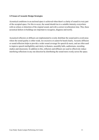 2.5 Issues of Acoustic Design Strategies
Acoustical conditions in an enclosed space is achieved when there's a clarity of sound in every part
of the occupied space. For this to occur, the sound should rise to a suitable intensity everywhere
with no echoes or distortion of the original sound, and with a correct reverberation time. This; these
acoustical defects in buildings are important to recognize, diagnose and rectify.
Acoustical reflectors or diffusers are implemented to evenly distribute the sound and to avoid areas
where the sound quality is either weak, too excessive or cannot be heard clearly. Acoustic diffusion
or sound reflection helps to provide a wider sound coverage for speech & music, and are often used
to improve speech intelligibility and clarity in theaters, assembly halls, auditoriums, recording
studios and classrooms. In addition to this, reflectors and diffusers are used to effectively reduce
interfering reflections in any one direction by distributing the sound more evenly across the space.
Case Study: Kuala Lumpur Performing Art Center 11
 