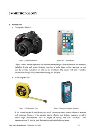 3.0 METHODOLOGY
3.1 Equipments
a. Photography Devices
​ Figure 3.1.1 Digital Camera Figure 3.1.2 Smartphones
Digital camera and smartphones ares used to capture images of the auditorium environment,
including details such as the finishing materials of walls, floor, ceiling, seatings, etc. and
also the acoustic installation on site and its conditions. The images will later be used as
references and supporting elements to develop our analysis.
b. Measuring Devices
​Figure 3.1.3 Measuring Tape Figure 3.1.4 Laser Distance Measurer
A 8m measuring tape is used to measure small measurements such as the distances between
each seats and thickness of the acoustic panels, whereas laser distance measurer is used to
obtain large measurements such as height of ceiling and walls distances. These
measurements will later be used for drawings and calculation purposes.
Case Study: Kuala Lumpur Performing Art Center 12
 