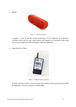 c. Speaker
​ Figure 3.1.5 Bluetooth Speaker
A speaker is used to test the acoustic performance of the auditorium by producing a
consistent sound with the same sound intensity and frequency at a fixed point while sound
levels were recorded from different distances within the auditorium.
d. Digital Sound Level Meter
​ Figure 3.1.6 Digital Sound Level Meter
A digital sound level meter is used to measure the sound level from a particular point within
the auditorium. The unit of measure is decibels (dB).
Case Study: Kuala Lumpur Performing Art Center 13
 