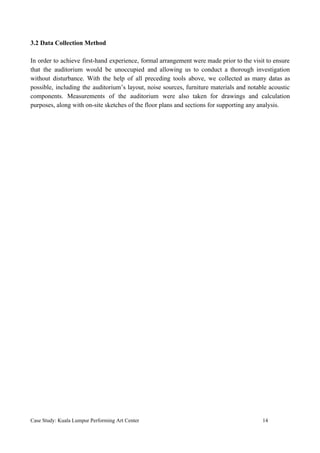 3.2 Data Collection Method
In order to achieve first-hand experience, formal arrangement were made prior to the visit to ensure
that the auditorium would be unoccupied and allowing us to conduct a thorough investigation
without disturbance. With the help of all preceding tools above, we collected as many datas as
possible, including the auditorium’s layout, noise sources, furniture materials and notable acoustic
components. Measurements of the auditorium were also taken for drawings and calculation
purposes, along with on-site sketches of the floor plans and sections for supporting any analysis.
Case Study: Kuala Lumpur Performing Art Center 14
 