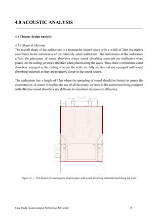 4.0 ACOUSTIC ANALYSIS
4.1 Theater design analysis
4.1.1 Shape & Massing
The overall shape of the auditorium is a rectangular shaped space with a width of 26m that mainly
contributes to the narrowness of the relatively small auditorium. The narrowness of the auditorium
effects the placement of sound absorbers where sound absorbing materials are ineffective when
placed on the ceiling yet more effective when placed along the walls. Thus, there is minimum sound
absorbers arranged in the ceiling whereas the walls are fully maximized and equipped with sound
absorbing materials as they are relatively closer to the sound source.
The auditorium has a height of 12m where the spreading of sound should be limited to ensure the
concentration of sound. It implies the use of all necessary surfaces in the auditorium being equipped
with effective sound absorbers and diffusers to maximize the acoustic efficiency.
Figure 4.1.1: The theater of a rectangular shaped space with sound absorbing materials lined along the walls
Case Study: Kuala Lumpur Performing Art Center 15
 