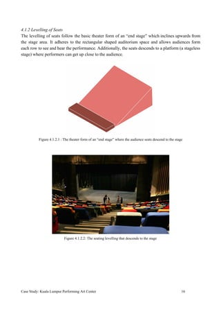 4.1.2 Levelling of Seats
The levelling of seats follow the basic theater form of an “end stage” which inclines upwards from
the stage area. It adheres to the rectangular shaped auditorium space and allows audiences form
each row to see and hear the performance. Additionally, the seats descends to a platform (a stageless
stage) where performers can get up close to the audience.
Figure 4.1.2.1 : The theater form of an “end stage” where the audience seats descend to the stage
Figure 4.1.2.2: The seating levelling that descends to the stage
Case Study: Kuala Lumpur Performing Art Center 16
 