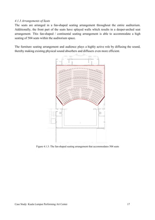 4.1.3 Arrangements of Seats
The seats are arranged in a fan-shaped seating arrangement throughout the entire auditorium.
Additionally, the front part of the seats have splayed walls which results in a deeper-arched seat
arrangement. This fan-shaped / continental seating arrangement is able to accommodate a high
seating of 504 seats within the auditorium space.
The furniture seating arrangement and audience plays a highly active role by diffusing the sound,
thereby making existing physical sound absorbers and diffusers even more efficient.
Figure 4.1.3: The fan-shaped seating arrangement that accommodates 504 seats
Case Study: Kuala Lumpur Performing Art Center 17
 