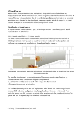 4.3 Sound Sources
Sound sources are a phenomena where sound waves are generated, creating vibration and
propagation towards the environment, which can be categorized in two forms of sound emissions. A
purposeful sound with an intention, that gives out desirable and pleasurable sound, or an unwanted
sound that causes distractions and disturbance towards a situation, with both categories of sound
affected and highly in reliance towards the frequency level of sound.
Classification of Sound Sources
In any event that is confined within a space in buildings, there are 3 prominent types of sound
sources that can be determined:
4.3.1 Primary Sound Source | Occupant Activity
The main source of sound in the auditorium are dominated by sound systems that involves in
fulfilling its primary purposes, such as sound waves that are produced from the speakers and
performers during an event, contributing to the audience hearing pleasure.
Figure 4.3.1.1: Significant noises produced by performers and sound equipment such as the speakers, crucial to be used
to facilitate its main event.
The sound system that were incorporated as part of the primary sound source functions to:
a. Emphasize and bring clarity to low-frequency range sounds
b. Amplifies the sound in order to reach out to a huge crowd of audience.
c. Ensure minimum sound reverberation.
The sound system arrangement that was implemented in the theatre was centralized positioned
system, which individual loudspeakers were being placed over the source of the sound. This
particular system was able to achieve a realistic effect with its practicality-based positioning of its
system that was facing similarly with the sound source direction.
Case Study: Kuala Lumpur Performing Art Center 22
 
