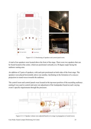Figure 4.3.1.2: Positioning of speakers and control panel room.
A total of ten speakers were located above the front of the stage. There were two speakers that can
be found located at the center, which are positioned vertically at a 30 degree angle facing the
audience seating area.
An addition of 2 pairs of speakers, with each pair positioned on both sides of the front stage. The
speakers were placed horizontally above one another, facilitating in the formation of a concave
projection in sound waves towards the audience.
The control room and control panels were located at the top-most position of the ascending audience
seating.It was used to control and carry out adjustment of the loudspeaker based on each varying
event’s specific requirements through the processor.
Figure 4.3.1.3: Speaker volume were adjusted based on its range in propagation of sound waves.
Case Study: Kuala Lumpur Performing Art Center 23
 